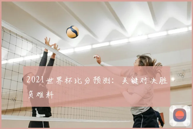 2021世界杯比分预测：关键对决胜负难料