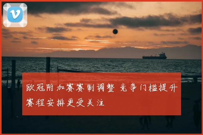 欧冠附加赛赛制调整 竞争门槛提升赛程安排更受关注